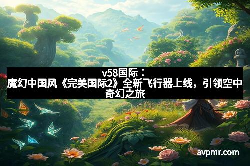 v58国际：魔幻中国风《完美国际2》全新飞行器上线，引领空中奇幻之旅